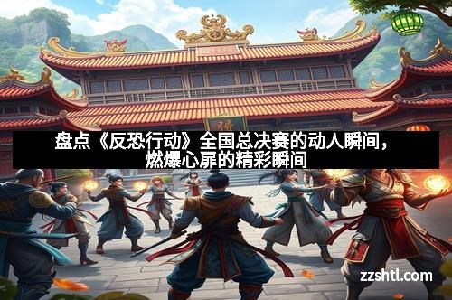 盘点《反恐行动》全国总决赛的动人瞬间，燃爆心扉的精彩瞬间